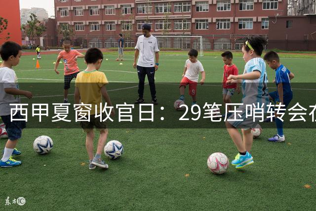 西甲夏窗收官日：29笔压哨转会在即